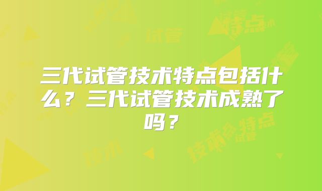 三代试管技术特点包括什么?三代试管技术成熟了吗?