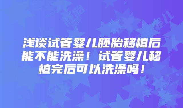 浅谈试管婴儿胚胎移植后能不能洗澡!试管婴儿移植完后可以洗澡吗!