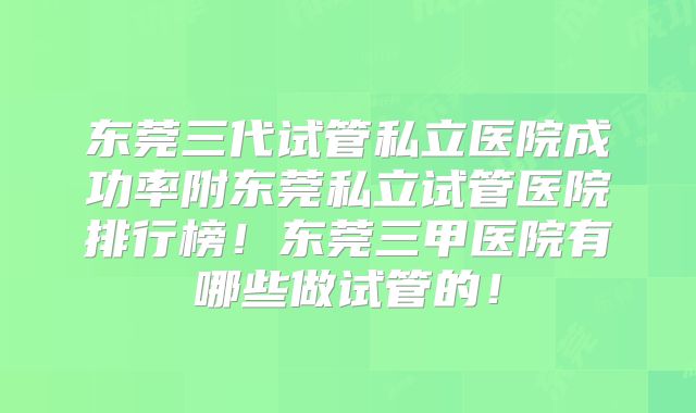 东莞三代试管私立医院成功率附东莞私立试管医院排行榜!东莞三甲医院有哪些做试管的!