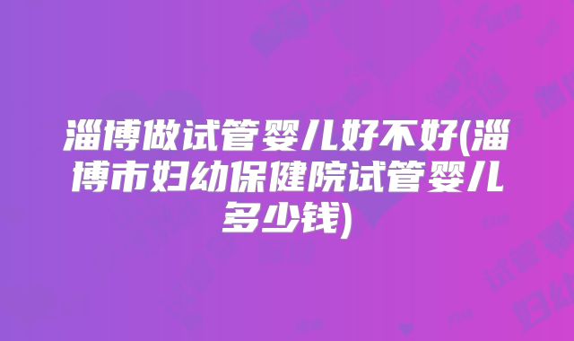 淄博做试管婴儿好不好(淄博市妇幼保健院试管婴儿多少钱)
