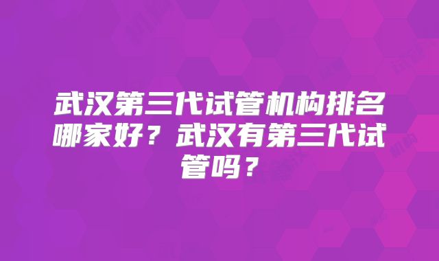 武汉第三代试管机构排名哪家好？武汉有第三代试管吗？