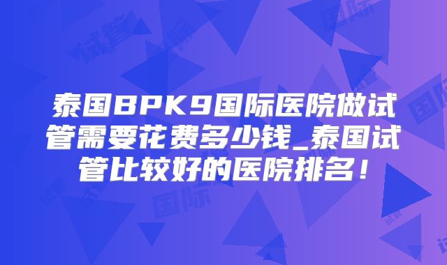 泰国BPK9国际医院做试管需要花费多少钱_泰国试管比较好的医院排名!
