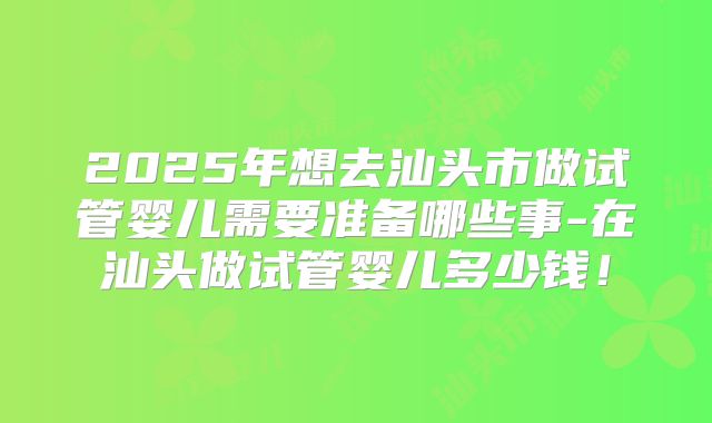 2025年想去汕头市做试管婴儿需要准备哪些事-在汕头做试管婴儿多少钱！