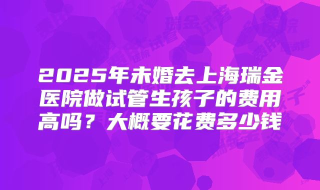 2025年未婚去上海瑞金医院做试管生孩子的费用高吗？大概要花费多少钱