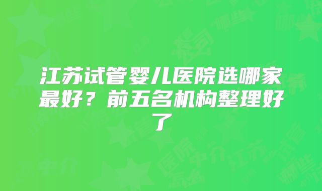 江苏试管婴儿医院选哪家最好？前五名机构整理好了