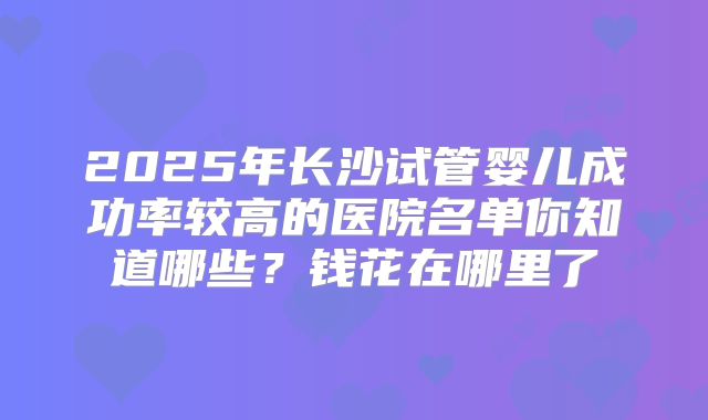 2025年长沙试管婴儿成功率较高的医院名单你知道哪些？钱花在哪里了