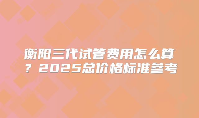 衡阳三代试管费用怎么算？2025总价格标准参考