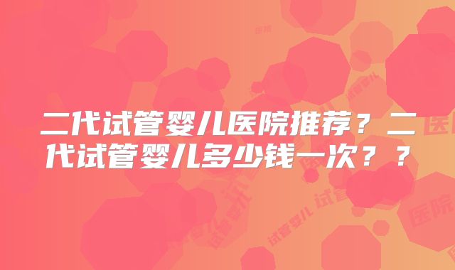 二代试管婴儿医院推荐？二代试管婴儿多少钱一次？？