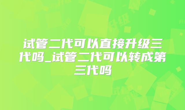 试管二代可以直接升级三代吗_试管二代可以转成第三代吗