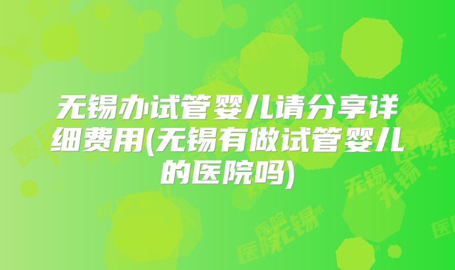 无锡办试管婴儿请分享详细费用(无锡有做试管婴儿的医院吗)