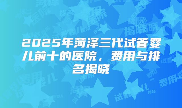 2025年菏泽三代试管婴儿前十的医院，费用与排名揭晓