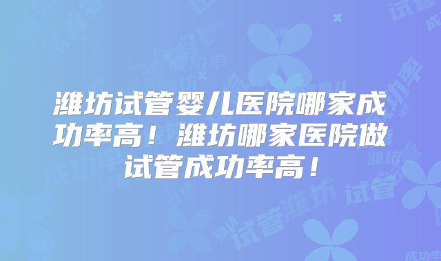 潍坊试管婴儿医院哪家成功率高！潍坊哪家医院做试管成功率高！