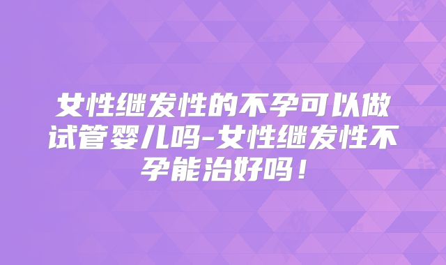 女性继发性的不孕可以做试管婴儿吗-女性继发性不孕能治好吗!