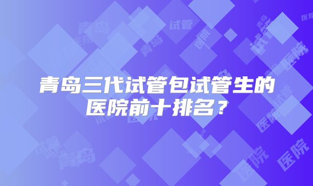 青岛三代试管包试管生的医院前十排名?