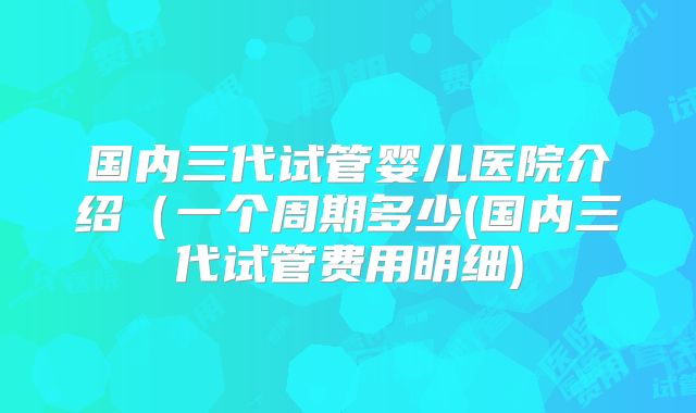 国内三代试管婴儿医院介绍（一个周期多少(国内三代试管费用明细)