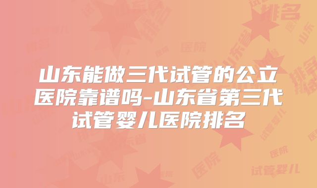 山东能做三代试管的公立医院靠谱吗-山东省第三代试管婴儿医院排名