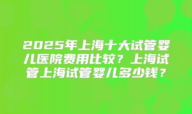 2025年上海十大试管婴儿医院费用比较？上海试管上海试管婴儿多少钱？