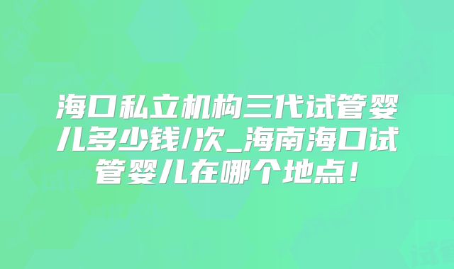 海口私立机构三代试管婴儿多少钱/次_海南海口试管婴儿在哪个地点！
