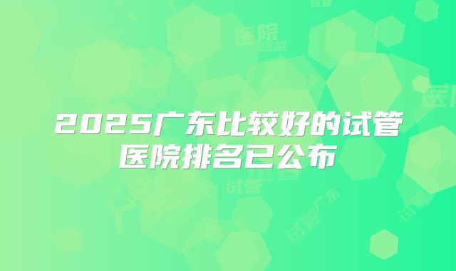 2025广东比较好的试管医院排名已公布