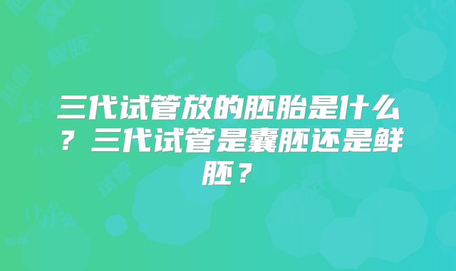 三代试管放的胚胎是什么？三代试管是囊胚还是鲜胚？