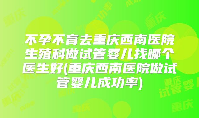 不孕不育去重庆西南医院生殖科做试管婴儿找哪个医生好(重庆西南医院做试管婴儿成功率)