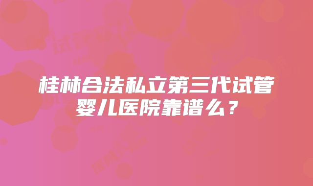桂林合法私立第三代试管婴儿医院靠谱么?