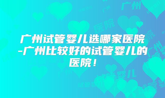 广州试管婴儿选哪家医院-广州比较好的试管婴儿的医院!