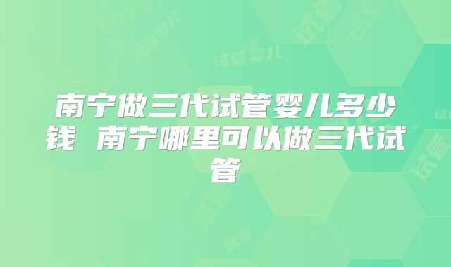 南宁做三代试管婴儿多少钱 南宁哪里可以做三代试管