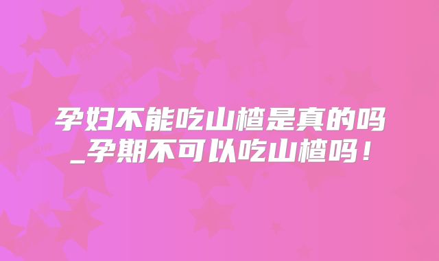 孕妇不能吃山楂是真的吗_孕期不可以吃山楂吗！