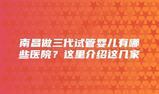 南昌做三代试管婴儿有哪些医院？这里介绍这几家