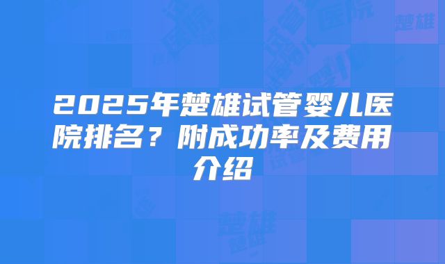 2025年楚雄试管婴儿医院排名?附成功率及费用介绍