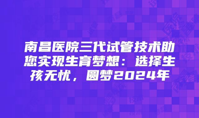 南昌医院三代试管技术助您实现生育梦想：选择生孩无忧，圆梦2024年