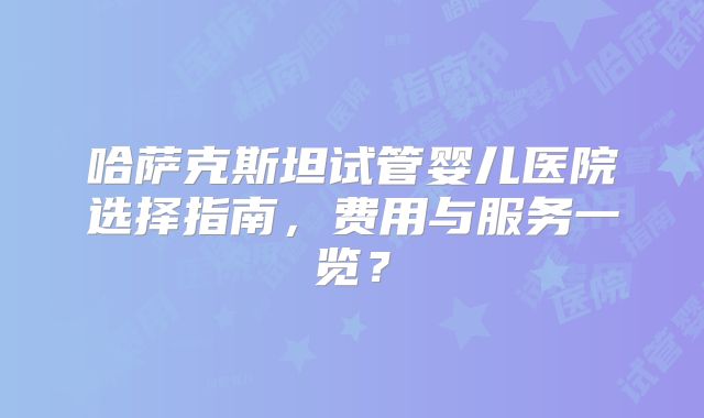 哈萨克斯坦试管婴儿医院选择指南,费用与服务一览?