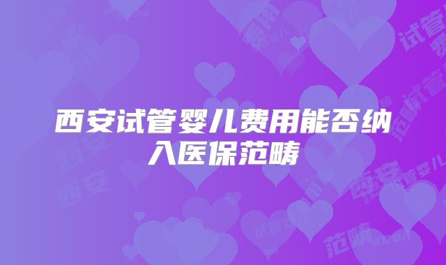 西安试管婴儿费用能否纳入医保范畴