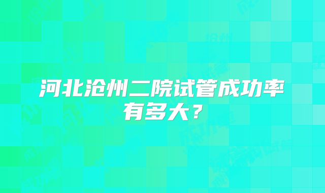 河北沧州二院试管成功率有多大？