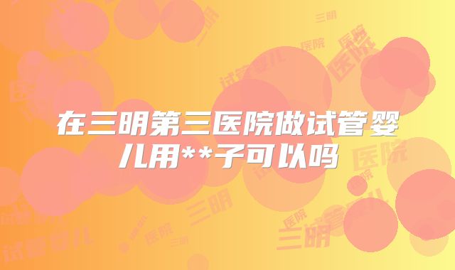 在三明第三医院做试管婴儿用**子可以吗