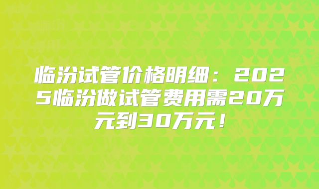 临汾试管价格明细:2025临汾做试管费用需20万元到30万元!