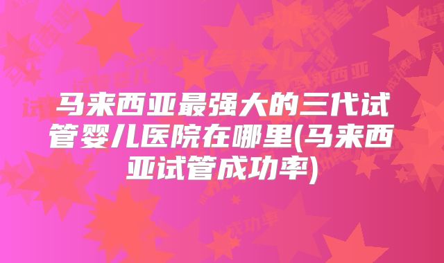 马来西亚最强大的三代试管婴儿医院在哪里(马来西亚试管成功率)
