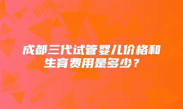 成都三代试管婴儿价格和生育费用是多少？