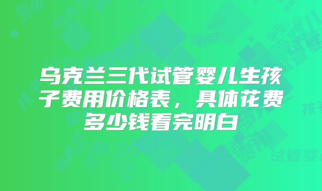 乌克兰三代试管婴儿生孩子费用价格表,具体花费多少钱看完明白