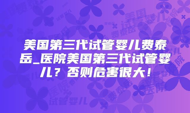 美国第三代试管婴儿费泰岳_医院美国第三代试管婴儿?否则危害很大!