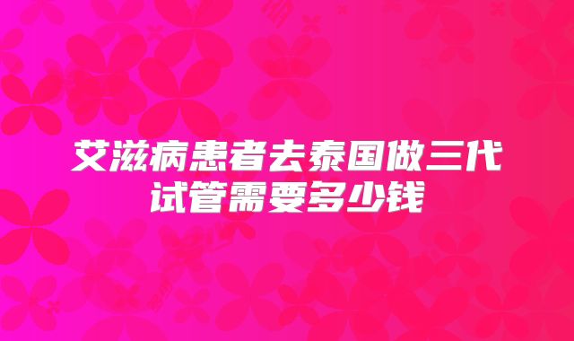 艾滋病患者去泰国做三代试管需要多少钱