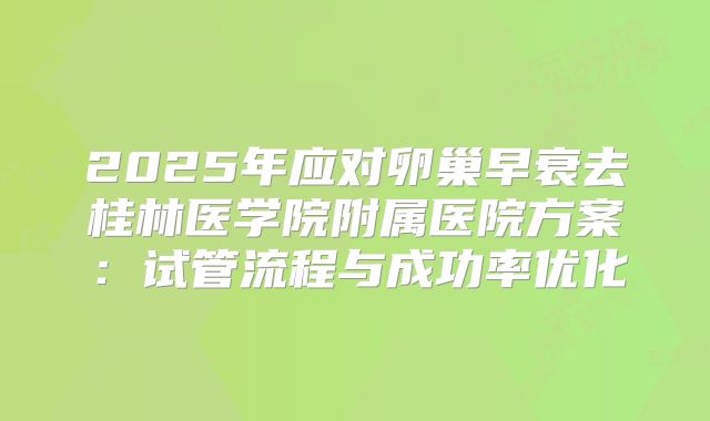 2025年应对卵巢早衰去桂林医学院附属医院方案：试管流程与成功率优化