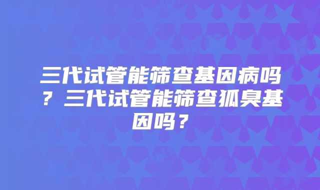 三代试管能筛查基因病吗？三代试管能筛查狐臭基因吗？