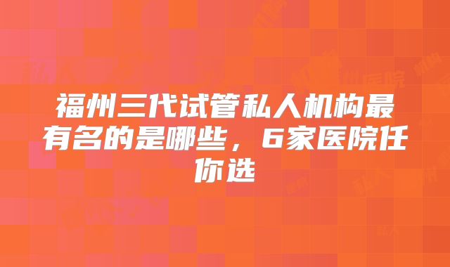 福州三代试管私人机构最有名的是哪些，6家医院任你选
