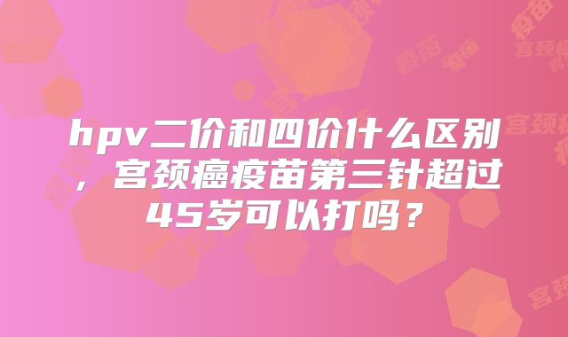 hpv二价和四价什么区别，宫颈癌疫苗第三针超过45岁可以打吗？