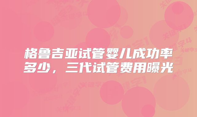 格鲁吉亚试管婴儿成功率多少,三代试管费用曝光