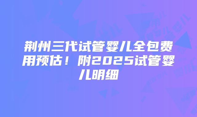 荆州三代试管婴儿全包费用预估!附2025试管婴儿明细