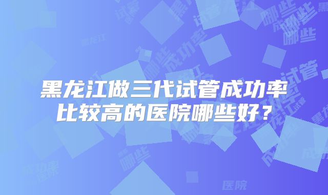 黑龙江做三代试管成功率比较高的医院哪些好？