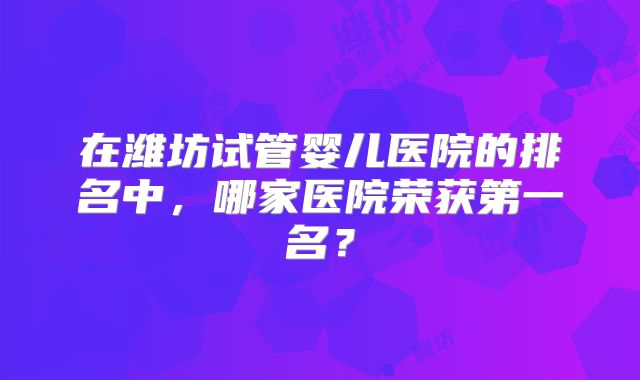 在潍坊试管婴儿医院的排名中，哪家医院荣获第一名？